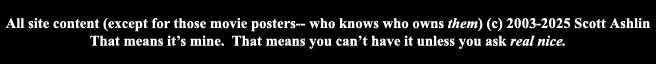 All site content (except those movie posters-- who knows who owns them) (c) Scott Ashlin.  That means it's mine.  That means you can't have it unless you ask real nice.